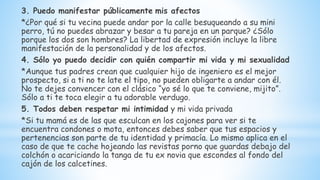 3. Puedo manifestar públicamente mis afectos
*¿Por qué si tu vecina puede andar por la calle besuqueando a su mini
perro, tú no puedes abrazar y besar a tu pareja en un parque? ¿Sólo
porque los dos son hombres? La libertad de expresión incluye la libre
manifestación de la personalidad y de los afectos.
4. Sólo yo puedo decidir con quién compartir mi vida y mi sexualidad
*Aunque tus padres crean que cualquier hijo de ingeniero es el mejor
prospecto, si a ti no te late el tipo, no pueden obligarte a andar con él.
No te dejes convencer con el clásico “yo sé lo que te conviene, mijito”.
Sólo a ti te toca elegir a tu adorable verdugo.
5. Todos deben respetar mi intimidad y mi vida privada
*Si tu mamá es de las que esculcan en los cajones para ver si te
encuentra condones o mota, entonces debes saber que tus espacios y
pertenencias son parte de tu identidad y primacía. Lo mismo aplica en el
caso de que te cache hojeando las revistas porno que guardas debajo del
colchón o acariciando la tanga de tu ex novia que escondes al fondo del
cajón de los calcetines.
 