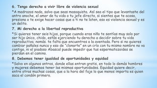 6. Tengo derecho a vivir libre de violencia sexual
*A madrazos nada, salvo que seas masoquista. Así sea el tipo que levantaste del
antro anoche, el amor de tu vida o tu jefe directo, si sientes que te acosa,
presiona o te exige hacer cosas que a ti no te laten, eso es violencia sexual y es
un delito.
7. Mi derecho a la libertad reproductiva
*Si quieres tener seis hijos, porque cuando eras niño te sentías muy solo por
ser hijo único, chido, estás ejerciendo tu derecho a decidir sobre tu vida
reproductiva; nomás. te falta que encuentres a la aventada. Pero si no quieres
cambiar pañales nunca y eso de “clonarte” en un crío con tu mismo nombre no va
contigo, ni el piadoso Abascal puede impedir que tus espermatozoides se
pierdan en el camino.
8. Debemos tener igualdad de oportunidades y equidad
*Salvo en algunos antros, donde ellas entran gratis, en todo lo demás hombres
y mujeres debemos tener las mismas oportunidades. Equidad quiere decir,
entre otras muchas cosas, que a la hora del faje lo que menos importa es quien
saca el condón primero.
 