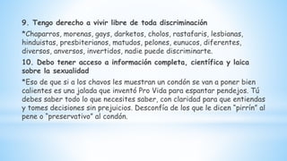 9. Tengo derecho a vivir libre de toda discriminación
*Chaparros, morenas, gays, darketos, cholos, rastafaris, lesbianas,
hinduistas, presbiterianos, matudos, pelones, eunucos, diferentes,
diversos, anversos, invertidos, nadie puede discriminarte.
10. Debo tener acceso a información completa, científica y laica
sobre la sexualidad
*Eso de que si a los chavos les muestran un condón se van a poner bien
calientes es una jalada que inventó Pro Vida para espantar pendejos. Tú
debes saber todo lo que necesites saber, con claridad para que entiendas
y tomes decisiones sin prejuicios. Desconfía de los que le dicen “pirrín” al
pene o “preservativo” al condón.
 