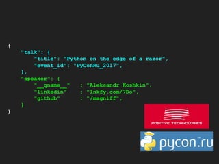 {
"talk": {
"title": "Python on the edge of a razor",
"event_id": "PyConRu_2017",
},
"speaker": {
"__qname__" : "Aleksandr Koshkin",
"linkedin" : "lnkfy.com/7Do",
"github" : "/magniff",
}
}
 