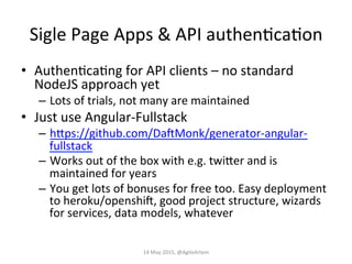 Sigle	
  Page	
  Apps	
  &	
  API	
  authenEcaEon	
  
•  AuthenEcaEng	
  for	
  API	
  clients	
  –	
  no	
  standard	
  
NodeJS	
  approach	
  yet	
  
–  Lots	
  of	
  trials,	
  not	
  many	
  are	
  maintained	
  
•  Just	
  use	
  Angular-­‐Fullstack	
  
–  hPps://github.com/DaZMonk/generator-­‐angular-­‐
fullstack	
  
–  Works	
  out	
  of	
  the	
  box	
  with	
  e.g.	
  twiPer	
  and	
  is	
  
maintained	
  for	
  years	
  
–  You	
  get	
  lots	
  of	
  bonuses	
  for	
  free	
  too.	
  Easy	
  deployment	
  
to	
  heroku/openshiZ,	
  good	
  project	
  structure,	
  wizards	
  
for	
  services,	
  data	
  models,	
  whatever	
  
14	
  May	
  2015,	
  @AgileArtem	
  
 