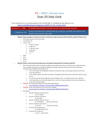 F5 – TMOS Administration
Exam 201 Study Guide
I have included a lot of good information listed by Rich Hill at veritablenetworks.blogspot.com
http://veritablenetworks.blogspot.com/2012_12_01_archive.html
Section 1: 19% Troubleshootbasic virtual server connectivity issues
Objective 1.01
Given a connectivity troubleshooting situation, consider the packet and
virtual server processing order
- Explainhowa packetisprocessonce it arrivesat a device (connectiontable,packetfilters,etc.)
o Existing connection inconnectiontable
o Packet filter rule
o Virtual server
 <address>:<port>
 <address>:*
 <network>:<port>
 <network>:*
 *:<port>
 *:*
o SNAT
o NAT
o Self-IP
o Drop
- Explainhowa virtual serverprocessesarequest(mostspecifictoleastspecific)
o When determining the order ofprecedenceapplied to new inbound connections, the BIG-IP uses an algorithmwhich
places a higher precedenceon the address netmask and a lesser emphasis on theport. BIG-IP sets virtual server
precedence according to thefollowing criteria:
 The first precedent ofthealgorithmchooses the virtual serverthat has thelongest subnetmatch for the
incoming connection.
 Ifthe number ofbits in the subnet mask match,thealgorithm thenchooses the virtual server thathas a port
match.
 Ifno port matchis found, thealgorithm uses thewildcard server, ifa wildcard virtualserveris defined.
 A wildcard address has a netmask lengthofzero, thus ithas a lower precedencethan any matching virtual
server with a defined address.
o SOL9038: The Order ofprecedence for localtrafficobject listeners
 http://support.f5.com/kb/en-us/solutions/public/9000/000/sol9038.html
o SOL6459: Order ofprecedencefor thevirtualserver matching
 http://support.f5.com/kb/en-us/solutions/public/6000/400/sol6459.html
o Specifically:
 Specific IP address andspecificport
10.0.33.199:80
 Specific IP address andall ports
10.0.33.199:*
 Network IP address and specific port
10.0.33.0:8080 Mask 255.255.255.0
 Network IP address and allports
10.0.33.0:* Mask 255.255.255.0
 All networks and specificport
0.0.0.0:80 Mask 0.0.0.0
 All networks and allports
0.0.0.0:* Mask 0.0.0.0
 