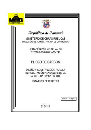 República de Panamá
  MINISTERIO DE OBRAS PÚBLICAS
DIRECCIÓN DE ADMINISTRACIÓN DE CONTRATOS


     LICITACIÓN POR MEJOR VALOR
       N°2010-0-09-0-06-LV-004249


       PLIEGO DE CARGOS

  DISEÑO Y CONSTRUCCION PARA LA
  REHABILITACIÓN Y ENSANCHE DE LA
     CARRETERA DIVISA - CHITRÉ
        PROVINCIA DE HERRERA




                                    03/03/10   6:29 p.m.




                2, 0 1 0
 