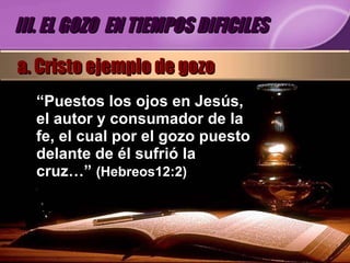 “ Puestos los ojos en Jesús, el autor y consumador de la fe, el cual por el gozo puesto delante de él sufrió la cruz…”  (Hebreos12:2) III. EL GOZO  EN TIEMPOS DIFICILES a. Cristo ejemplo de gozo 