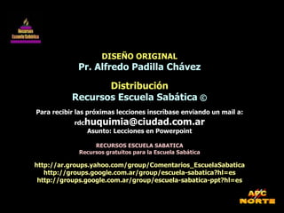 DISEÑO ORIGINAL Pr. Alfredo Padilla Chávez Distribución Recursos Escuela Sabática  © Para recibir las próximas lecciones inscríbase enviando un mail a: rdc [email_address] Asunto: Lecciones en Powerpoint RECURSOS ESCUELA SABATICA Recursos gratuitos para la Escuela Sabática http://ar.groups.yahoo.com/group/Comentarios_EscuelaSabatica http://groups.google.com.ar/group/escuela-sabatica?hl=es http://groups.google.com.ar/group/escuela-sabatica-ppt?hl=es 