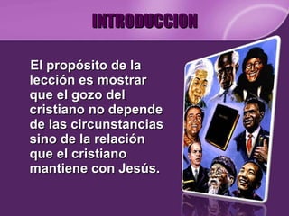 INTRODUCCION El propósito de la lección es mostrar que el gozo del cristiano no depende de las circunstancias sino de la relación que el cristiano mantiene con Jesús. 