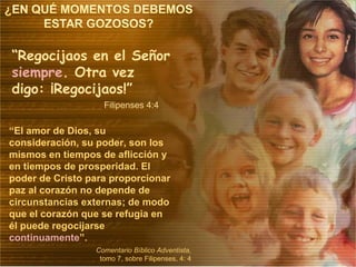 “ Regocijaos en el Señor  siempre . Otra vez digo: ¡Regocijaos!” Filipenses 4:4 “ El amor de Dios, su consideración, su poder, son los mismos en tiempos de aflicción y en tiempos de prosperidad. El poder de Cristo para proporcionar paz al corazón no depende de circunstancias externas; de modo que el corazón que se refugia en él puede regocijarse  continuamente ”. Comentario Bíblico Adventista , tomo 7, sobre Filipenses, 4: 4 