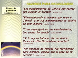 “ Los mandamientos de Jehová son rectos, que alegran el corazón”  (Salmo 19:8) “ Bienaventurado el hombre que teme a Jehová, y en sus mandamientos se deleita en gran manera”  (Salmo 112:1) “ Y me regocijaré en tus mandamientos, Los cuales he amado”  (Salmo 119:47) “ Si tu ley no hubiese sido mi delicia, Ya en mi aflicción hubiera perecido”  (Salmo 119:92) “ Por heredad he tomado tus testimonios para siempre, porque son el gozo de mi corazón”  (Salmo 119:111) El gozo de guardar los mandamientos. 