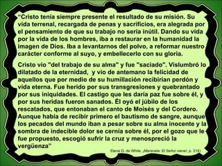 “ Cristo tenía siempre presente el resultado de su misión. Su vida terrenal, recargada de penas y sacrificios, era alegrada por el pensamiento de que su trabajo no sería inútil. Dando su vida por la vida de los hombres, iba a restaurar en la humanidad la imagen de Dios. Iba a levantarnos del polvo, a reformar nuestro carácter conforme al suyo, y embellecerlo con su gloria. Cristo vio "del trabajo de su alma" y fue "saciado". Vislumbró lo dilatado de la eternidad,  y vio de antemano la felicidad de aquellos que por medio de su humillación recibirían perdón y vida eterna. Fue herido por sus transgresiones y quebrantado por sus iniquidades. El castigo que les daría paz fue sobre él, y por sus heridas fueron sanados. Él oyó el júbilo de los rescatados, que entonaban el canto de Moisés y del Cordero. Aunque había de recibir primero el bautismo de sangre, aunque los pecados del mundo iban a pesar sobre su alma inocente y la sombra de indecible dolor se cernía sobre él, por el gozo que le fue propuesto, escogió sufrir la cruz y menospreció la vergüenza” Elena G. de White,  ¡Maranata: El Señor viene! , p. 314) 