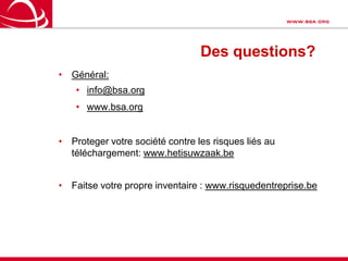 La BSA vous aideScéances d’informations et publipostagesSite web : www.BSA.org, info et outilsSelf Audit des licences: Un process documenté pour disposer rapidement d’une idée claire sur la situation dans l’entreprise. Une bonne base pour démarrer l’analysePériode de légalisation: 3 mois pour se donner le temps de faire le travailLes sites licences des membres BSA: info et outils disponibles chez chaque membre de la BSARiskguide & FontguideCode de conduite: www.risquedentreprise.beN’hesitez pas à faire appel à votre partenaire informatique ou à un expert en gestion de licence.