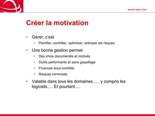 Créer la motivationGérer, c’estPlanifier, contrôler, optimiser, anticiper les risquesUne bonne gestion permetDes choix documentés et motivésOutils performants et sans gaspillageFinances sous contrôleRisques minimisésValable dans tous les domaines….. y compris les logiciels…. Et pourtant….