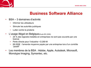 Business Software AllianceBSA – 3 domaines d’activité:Informer les utilisateursStimuler les autorités publiquesLutter contre la piraterieL’usage illégal en Belgique(Etude IDC,2008)25 % des logiciels installés en entreprises ne sont pas couverts par une licencePerte directe pour l’industrie = $ 269 M66.000€ : l’amende moyenne payée par une entreprise lors d’un contrôle “positif”Les membres de la BSA : Adobe, Apple, Autodesk, Microsoft, Monotype Imaging, Symantec, etc.