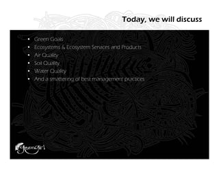 Today, we will discuss

•   Green Goals
•   Ecosystems & Ecosystem Services and Products
•   Air Quality
•   Soil Quality
•   Water Quality
•   And a smattering of best management practices
 