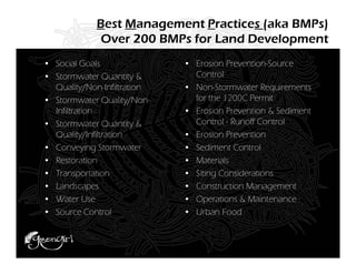 Best Management Practices (aka BMPs)
             Over 200 BMPs for Land Development
• Social Goals               • Erosion Prevention-Source
• Stormwater Quantity &        Control
  Quality/Non-Infiltration   • Non-Stormwater Requirements
• Stormwater Quality/Non-      for the 1200C Permit
  Infiltration               • Erosion Prevention & Sediment
• Stormwater Quantity &        Control - Runoff Control
  Quality/Infiltration       • Erosion Prevention
• Conveying Stormwater       • Sediment Control
• Restoration                • Materials
• Transportation             • Siting Considerations
• Landscapes                 • Construction Management
• Water Use                  • Operations & Maintenance
• Source Control             • Urban Food
 
