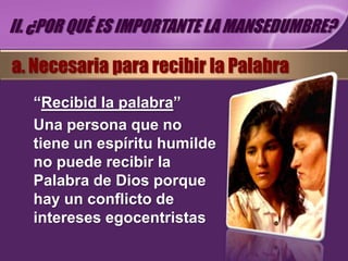 II. ¿POR QUÉ ES IMPORTANTE LA MANSEDUMBRE?

a. Necesaria para recibir la Palabra
   “Recibid la palabra”
   Una persona que no
   tiene un espíritu humilde
   no puede recibir la
   Palabra de Dios porque
   hay un conflicto de
   intereses egocentristas
 