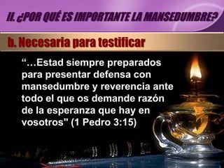II. ¿POR QUÉ ES IMPORTANTE LA MANSEDUMBRE?

b. Necesaria para testificar
   “…Estad siempre preparados
   para presentar defensa con
   mansedumbre y reverencia ante
   todo el que os demande razón
   de la esperanza que hay en
   vosotros" (1 Pedro 3:15)
 