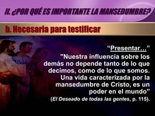 II. ¿POR QUÉ ES IMPORTANTE LA MANSEDUMBRE?

b. Necesaria para testificar

                               “Presentar…”
                "Nuestra influencia sobre los
           demás no depende tanto de lo que
            decimos, como de lo que somos.
                Una vida caracterizada por la
              mansedumbre de Cristo, es un
                         poder en el mundo"
             (El Deseado de todas las gentes, p. 115).
 