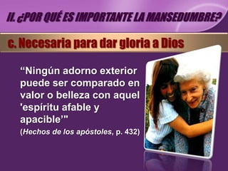 II. ¿POR QUÉ ES IMPORTANTE LA MANSEDUMBRE?

c. Necesaria para dar gloria a Dios

  “Ningún adorno exterior
  puede ser comparado en
  valor o belleza con aquel
  'espíritu afable y
  apacible’"
  (Hechos de los apóstoles, p. 432)
 