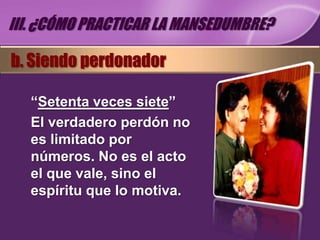 III. ¿CÓMO PRACTICAR LA MANSEDUMBRE?

b. Siendo perdonador

   “Setenta veces siete”
   El verdadero perdón no
   es limitado por
   números. No es el acto
   el que vale, sino el
   espíritu que lo motiva.
 