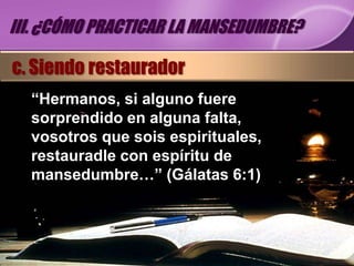 III. ¿CÓMO PRACTICAR LA MANSEDUMBRE?

c. Siendo restaurador
  “Hermanos, si alguno fuere
  sorprendido en alguna falta,
  vosotros que sois espirituales,
  restauradle con espíritu de
  mansedumbre…” (Gálatas 6:1)
 