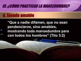 III. ¿CÓMO PRACTICAR LA MANSEDUMBRE?

d. Siendo amable
  “Que a nadie difamen, que no sean
  pendencieros, sino amables,
  mostrando toda mansedumbre para
  con todos los hombres” (Tito 3:2)
 
