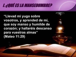 I. ¿QUÉ ES LA MANSEDUMBRE?

“Llevad mi yugo sobre
vosotros, y aprended de mí,
que soy manso y humilde de
corazón; y hallaréis descanso
para vuestras almas”
(Mateo 11:29)
 