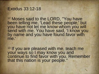 Exodus 33:12-18 12  Moses said to the LORD, &quot;You have been telling me, 'Lead these people,' but you have not let me know whom you will send with me. You have said, 'I know you by name and you have found favor with me.'  13  If you are pleased with me, teach me your ways so I may know you and continue to find favor with you. Remember that this nation is your people.&quot; 