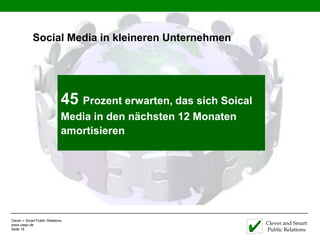 Social Media in kleineren Unternehmen




                              61% der kleinen das sich Soical
                              45 Prozent erwarten, Unternehmen in
                              Media in den nächsten 12 Monaten
                              den USA nutzen Social Media, um neue
                              amortisieren
                              Kunden zu identifizieren und gewinnen




Clever + Smart Public Relations
www.caspr.de                                                          Clever and Smart
Seite 18                                                              Public Relations
 