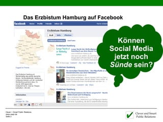Das Erzbistum Hamburg auf Facebook



                                                    Können
                                                  Social Media
                                                   jetzt noch
                                                  Sünde sein?




Clever + Smart Public Relations
www.caspr.de                                              Clever and Smart
Seite 2                                                   Public Relations
 