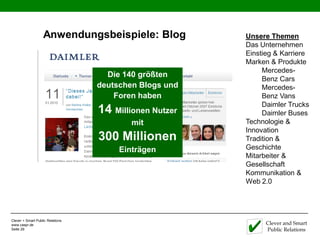 Anwendungsbeispiele: Blog            Unsere Themen
                                                        Das Unternehmen
                                                        Einstieg & Karriere
                                                        Marken & Produkte
                                                             Mercedes-
                                    Die 140 größten
                                                             Benz Cars
                                  deutschen Blogs und        Mercedes-
                                      Foren haben            Benz Vans
                                                             Daimler Trucks
                                  14 Millionen Nutzer        Daimler Buses
                                          mit           Technologie &
                                                        Innovation
                                  300 Millionen         Tradition &
                                       Einträgen        Geschichte
                                                        Mitarbeiter &
                                                        Gesellschaft
                                                        Kommunikation &
                                                        Web 2.0




Clever + Smart Public Relations
www.caspr.de                                                  Clever and Smart
Seite 29                                                      Public Relations
 