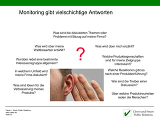 Monitoring gibt vielschichtige Antworten


                                               Was sind die diskutierten Themen oder
                                               Probleme mit Bezug auf meine Firma?


                                  Was wird über meine                       Was wird über mich erzählt?



                                                              ?
                                  Wettbewerber erzählt?

                                                                                Welche Produkteigenschaften
            Worüber redet eine bestimmte                                         sind für meine Zielgruppe
            Interessensgruppe allgemein?                                                interessant?

           In welchem Umfeld wird                                                   Welche Reaktionen gibt es
           meine Firma diskutiert?                                                nach einer Produkteinführung?
                                                           X-ray                       Wer sind die Treiber einer
         Was sind Ideen für die                                                              Diskussion?
         Verbesserung meines
              Produkts?                                                                Über welche Produktneuheiten
                                                                                           reden die Menschen?



Clever + Smart Public Relations
www.caspr.de                                                                                          Clever and Smart
Seite 33                                                                                              Public Relations
 