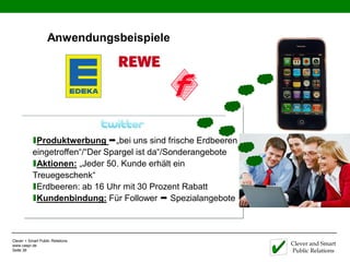 Anwendungsbeispiele




           ıProduktwerbung „bei uns sind frische Erdbeeren
           eingetroffen“/“Der Spargel ist da“/Sonderangebote
           ıAktionen: „Jeder 50. Kunde erhält ein
           Treuegeschenk“
           ıErdbeeren: ab 16 Uhr mit 30 Prozent Rabatt
           ıKundenbindung: Für Follower  Spezialangebote


Clever + Smart Public Relations
www.caspr.de                                                   Clever and Smart
Seite 36                                                       Public Relations
 