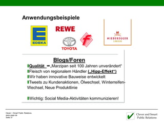 Anwendungsbeispiele




                                      Blogs/Foren
                         ıQualität „Marzipan seit 100 Jahren unverändert“
                         ıFleisch von regionalem Händler („Hipp-Effekt“)
                         ıWir haben innovative Bauweise entwickelt
                         ıTweets zu Kundenaktionen, Ölwechsel, Winterreifen-
                         Wechsel, Neue Produktlinie

                         ıWichtig: Social Media-Aktivitäten kommunizieren!

Clever + Smart Public Relations
www.caspr.de                                                                   Clever and Smart
Seite 37                                                                       Public Relations
 