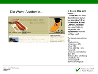 In diesem Blog geht
             Die Wurst-Akademie…   es um...
                                   ...die Wurst und alles,
                                   das mit dieser zu tun
                                   hat. Also Senf, Brot
                                   und Gebäck, Kunst,
                                   Literatur, Rezepte
                                   etc. - und nicht zu
                                   vergessen: der
                                   Spassfaktor kommt
                                   nicht zu kurz!

                                   Wurstakademie empfohlen
                                   (3)
                                    Akademisches
                                    Wurstwissen (37)
                                    Wurst (10)
                                    Wurst & bündig - reine
                                    Fakten (9)
                                    Wurstwissenschaftliches
                                    Senf & Co
                                    Beilagen, Brot & Gebäck (
                                    Wurstkultur (4)
                                    Wurstrezepte &
                                    Serviervorschläge (6)


Clever + Smart Public Relations
www.caspr.de                                         Clever and Smart
Seite 42                                             Public Relations
 