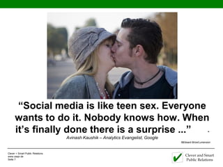 “Social media is like teen sex. Everyone
      wants to do it. Nobody knows how. When
      it’s finally done there is a surprise ...” -
                                  Avinash Kaushik – Analytics Evangelist, Google
                                                                                   ©Edward Brice/Lumension



Clever + Smart Public Relations
www.caspr.de                                                                          Clever and Smart
Seite 7                                                                               Public Relations
 
