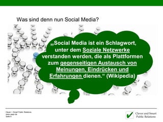 Was sind denn nun Social Media?



                                     „Social Media ist ein Schlagwort,
                                       unter dem Soziale Netzwerke
                                  verstanden werden, die als Plattformen
                                    zum gegenseitigen Austausch von
                                       Meinungen, Eindrücken und
                                     Erfahrungen dienen.“ (Wikipedia)




Clever + Smart Public Relations
www.caspr.de                                                         Clever and Smart
Seite 8                                                              Public Relations
 