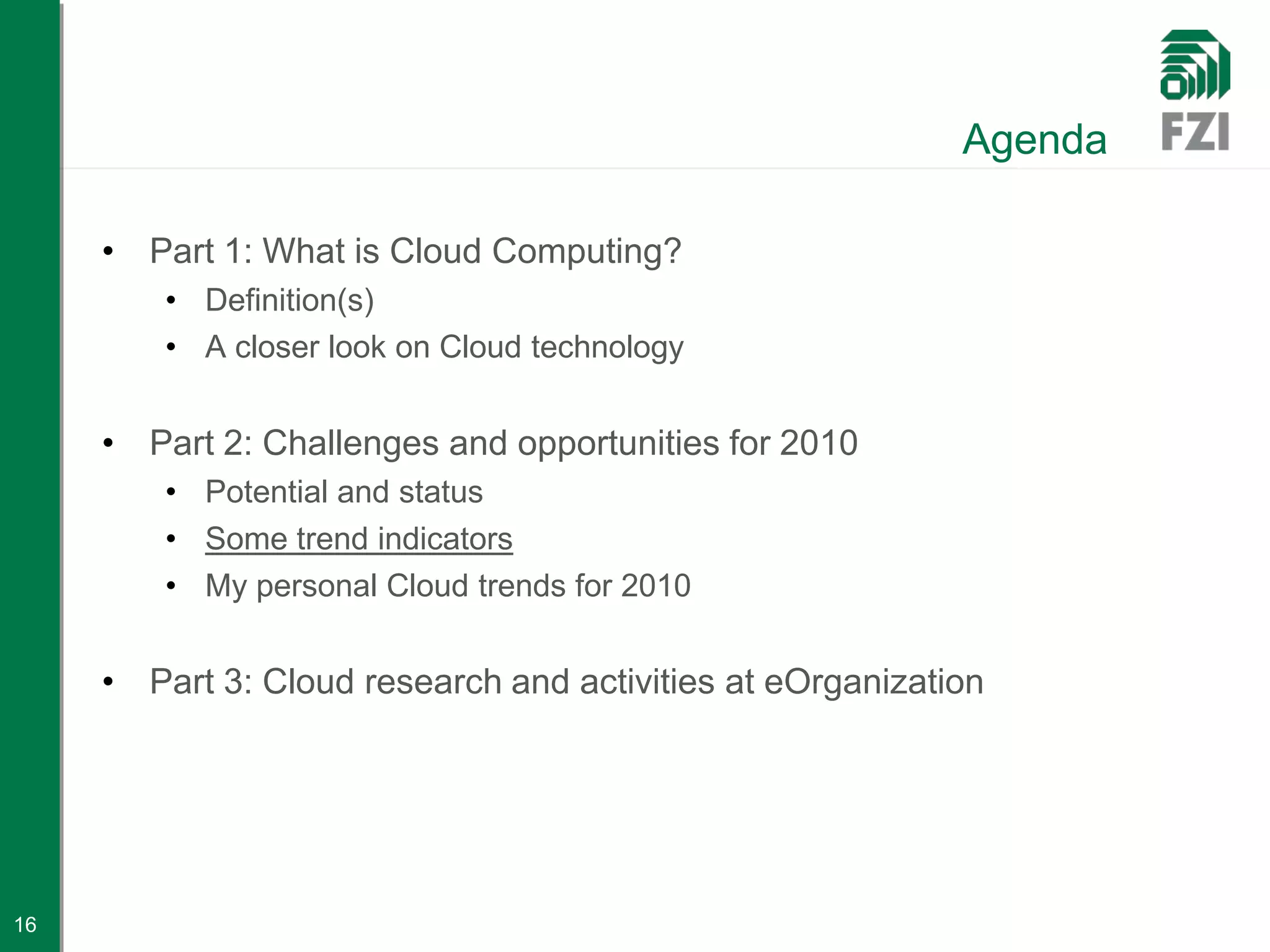 Agenda

     • Part 1: What is Cloud Computing?
         • Definition(s)
         • A closer look on Cloud technology


     • Part 2: Challenges and opportunities for 2010
         • Potential and status
         • Some trend indicators
         • My personal Cloud trends for 2010


     • Part 3: Cloud research and activities at eOrganization




16
 