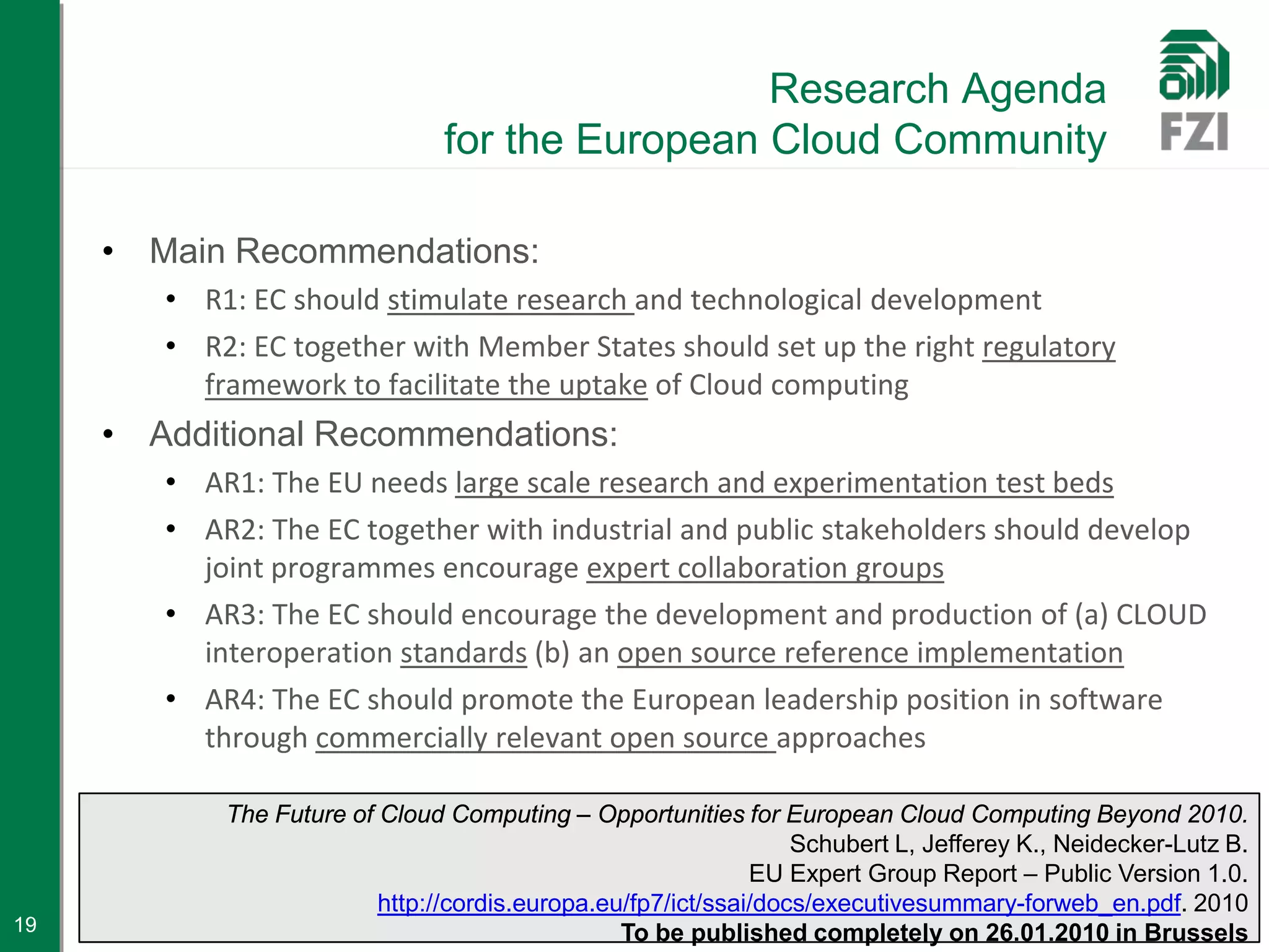 Research Agenda
                                for the European Cloud Community

     • Main Recommendations:
        • R1: EC should stimulate research and technological development
        • R2: EC together with Member States should set up the right regulatory
          framework to facilitate the uptake of Cloud computing
     • Additional Recommendations:
        • AR1: The EU needs large scale research and experimentation test beds
        • AR2: The EC together with industrial and public stakeholders should develop
          joint programmes encourage expert collaboration groups
        • AR3: The EC should encourage the development and production of (a) CLOUD
          interoperation standards (b) an open source reference implementation
        • AR4: The EC should promote the European leadership position in software
          through commercially relevant open source approaches

            The Future of Cloud Computing – Opportunities for European Cloud Computing Beyond 2010.
                                                                  Schubert L, Jefferey K., Neidecker-Lutz B.
                                                              EU Expert Group Report – Public Version 1.0.
                          http://cordis.europa.eu/fp7/ict/ssai/docs/executivesummary-forweb_en.pdf. 2010
19                                               To be published completely on 26.01.2010 in Brussels
 