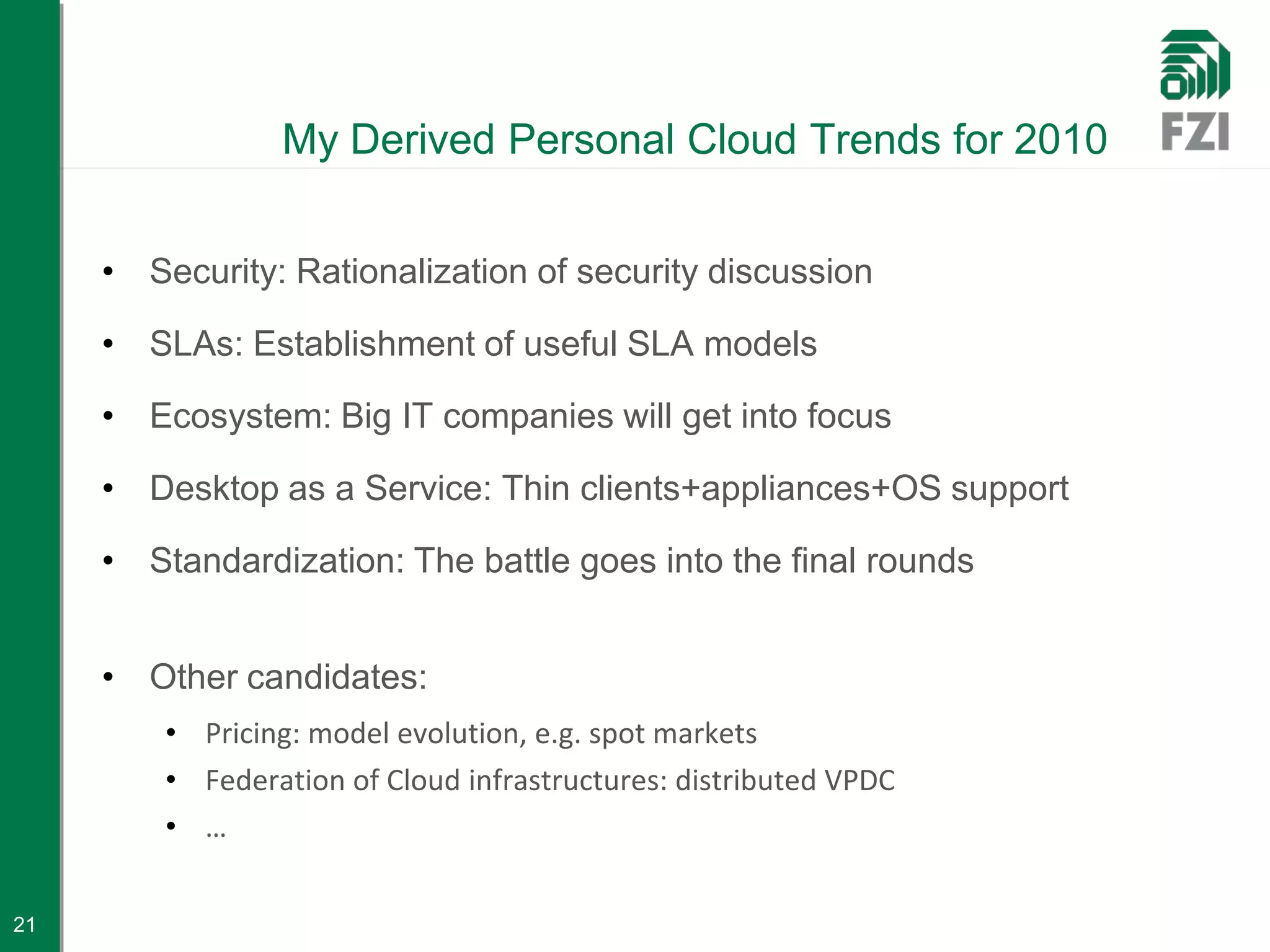 My Derived Personal Cloud Trends for 2010


     • Security: Rationalization of security discussion

     • SLAs: Establishment of useful SLA models

     • Ecosystem: Big IT companies will get into focus

     • Desktop as a Service: Thin clients+appliances+OS support

     • Standardization: The battle goes into the final rounds


     • Other candidates:
         • Pricing: model evolution, e.g. spot markets
         • Federation of Cloud infrastructures: distributed VPDC
         • …

21
 