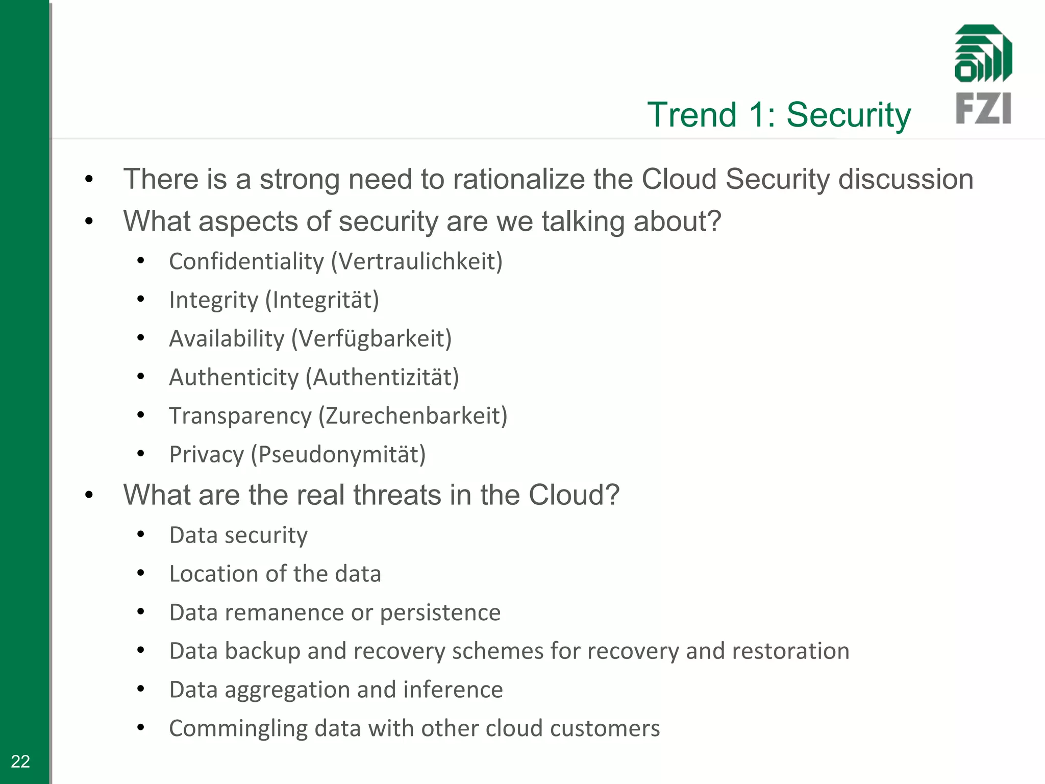 Trend 1: Security
     • There is a strong need to rationalize the Cloud Security discussion
     • What aspects of security are we talking about?
         •   Confidentiality (Vertraulichkeit)
         •   Integrity (Integrität)
         •   Availability (Verfügbarkeit)
         •   Authenticity (Authentizität)
         •   Transparency (Zurechenbarkeit)
         •   Privacy (Pseudonymität)
     • What are the real threats in the Cloud?
         •   Data security
         •   Location of the data
         •   Data remanence or persistence
         •   Data backup and recovery schemes for recovery and restoration
         •   Data aggregation and inference
         •   Commingling data with other cloud customers
22
 