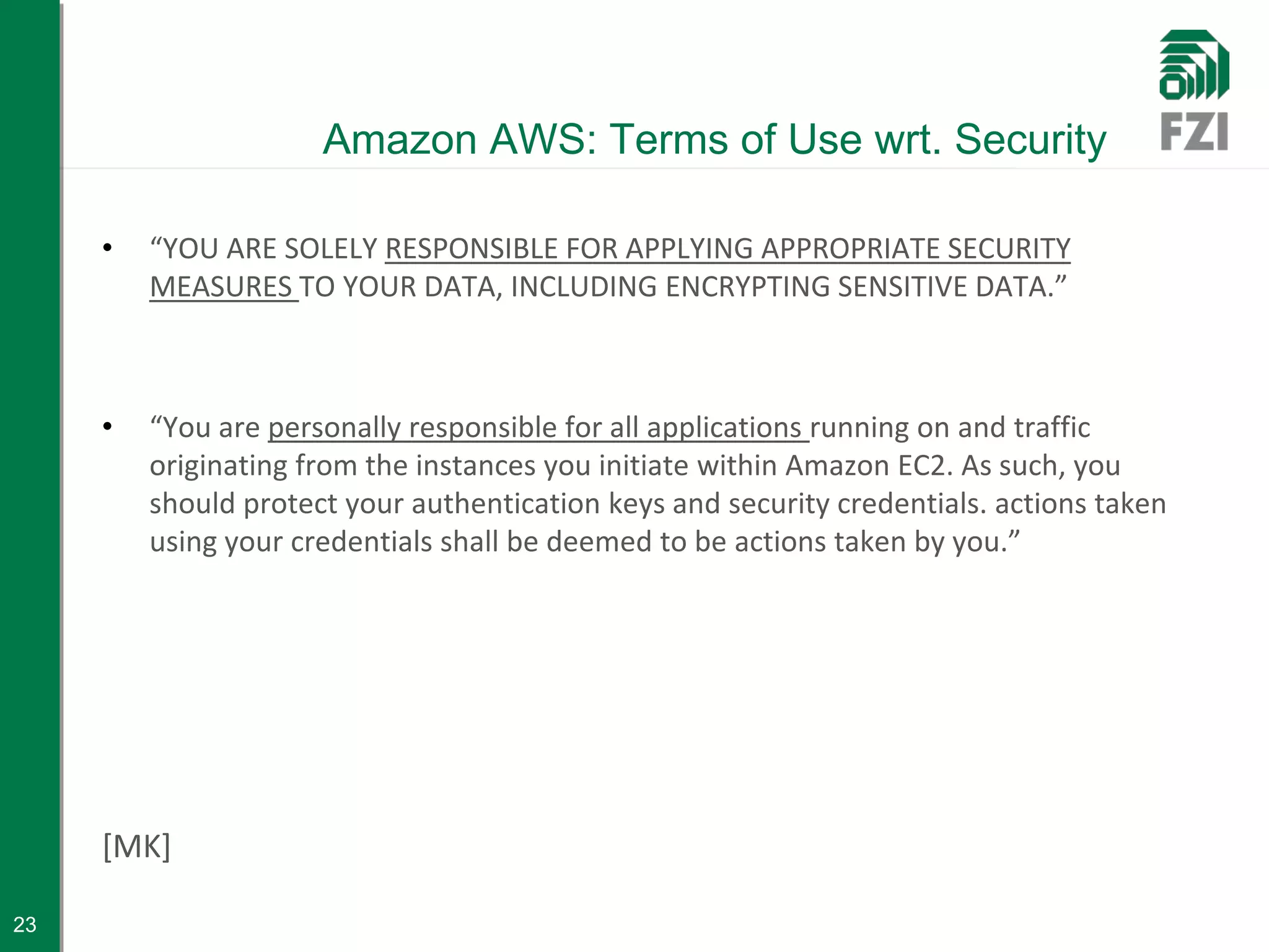 Amazon AWS: Terms of Use wrt. Security

     •   “YOU ARE SOLELY RESPONSIBLE FOR APPLYING APPROPRIATE SECURITY
         MEASURES TO YOUR DATA, INCLUDING ENCRYPTING SENSITIVE DATA.”



     •   “You are personally responsible for all applications running on and traffic
         originating from the instances you initiate within Amazon EC2. As such, you
         should protect your authentication keys and security credentials. actions taken
         using your credentials shall be deemed to be actions taken by you.”




     [MK]

23
 