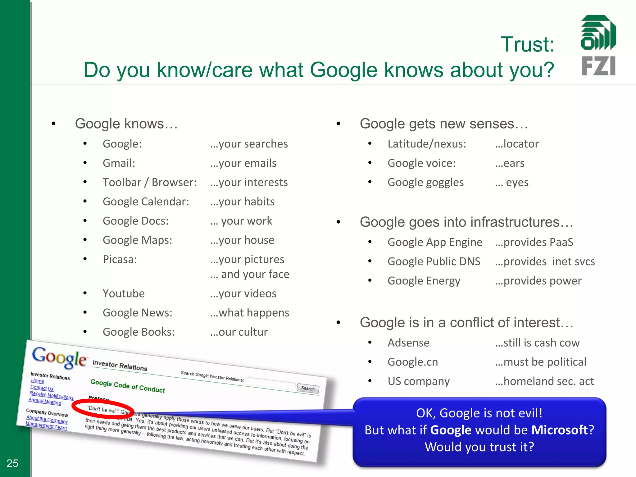 Trust:
          Do you know/care what Google knows about you?

     •   Google knows…                              •   Google gets new senses…
         •   Google:              …your searches         •   Latitude/nexus:     …locator
         •   Gmail:               …your emails           •   Google voice:       …ears
         •   Toolbar / Browser:   …your interests        •   Google goggles      … eyes
         •   Google Calendar:     …your habits
         •   Google Docs:         … your work       •   Google goes into infrastructures…
         •   Google Maps:         …your house            •   Google App Engine …provides PaaS
         •   Picasa:              …your pictures         •   Google Public DNS   …provides inet svcs
                                  … and your face
                                                         •   Google Energy       …provides power
         •   Youtube              …your videos
         •   Google News:         …what happens
                                                    •   Google is in a conflict of interest…
         •   Google Books:        …our cultur
                                                         •   Adsense             …still is cash cow
                                                         •   Google.cn           …must be political
                                                         •   US company          …homeland sec. act

                                                                OK, Google is not evil!
                                                        But what if Google would be Microsoft?
                                                                  Would you trust it?
25
 