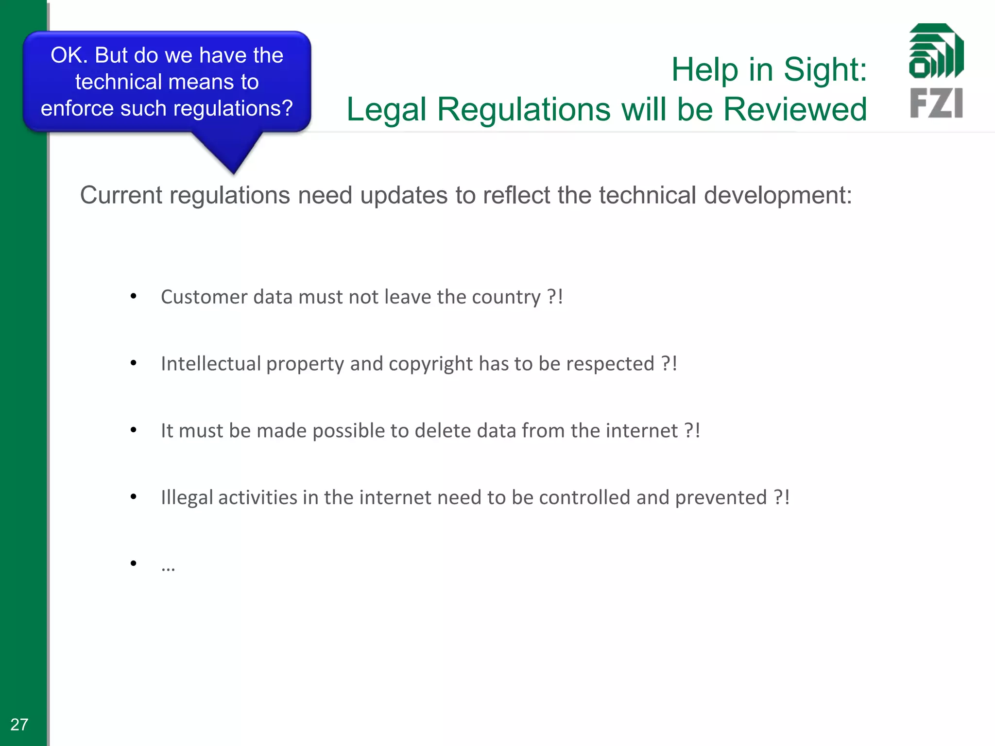 OK. But do we have the
        technical means to                                  Help in Sight:
     enforce such regulations?        Legal Regulations will be Reviewed

        Current regulations need updates to reflect the technical development:



             •   Customer data must not leave the country ?!


             •   Intellectual property and copyright has to be respected ?!


             •   It must be made possible to delete data from the internet ?!


             •   Illegal activities in the internet need to be controlled and prevented ?!


             •   …




27
 