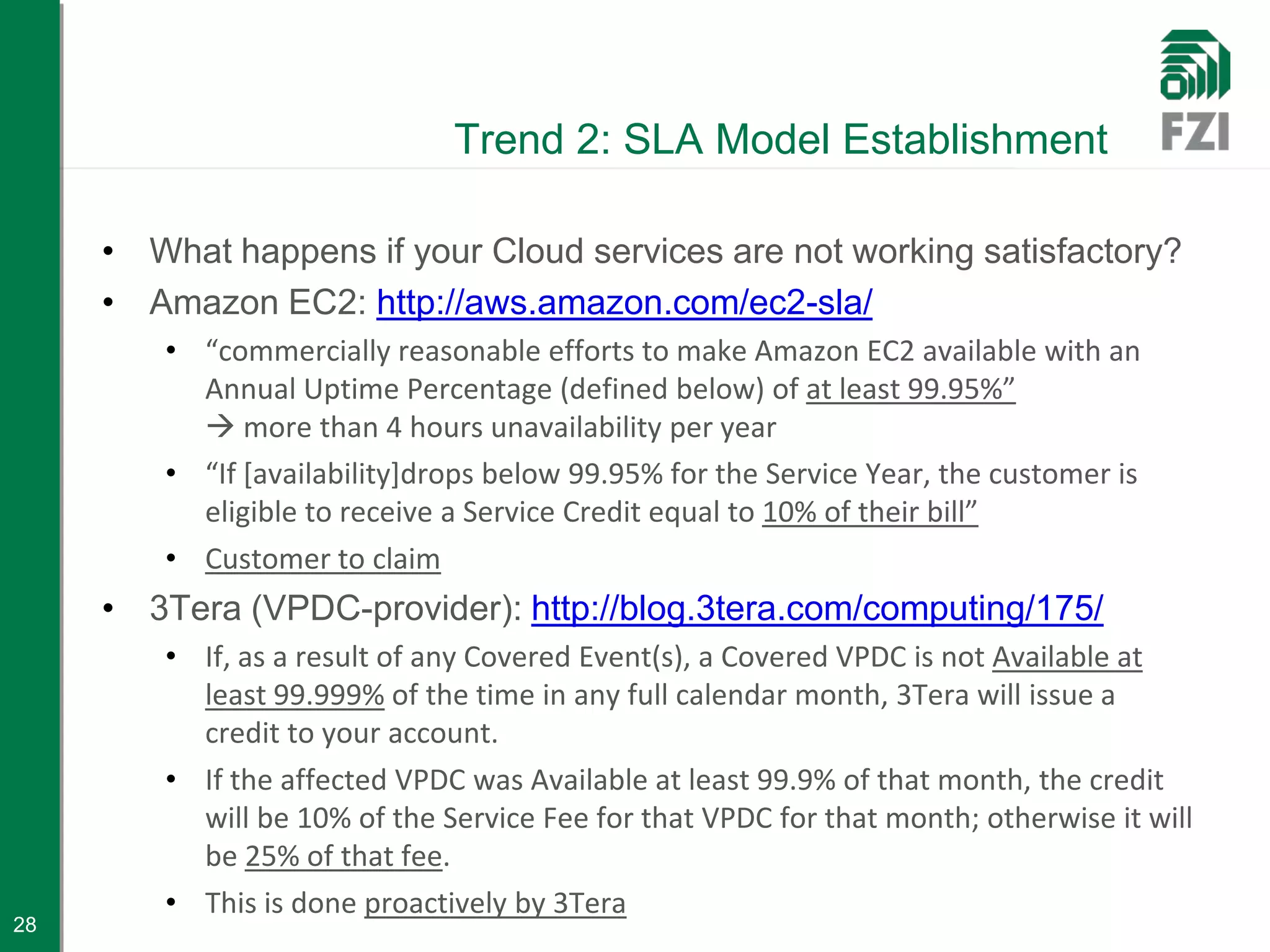 Trend 2: SLA Model Establishment

     • What happens if your Cloud services are not working satisfactory?
     • Amazon EC2: http://aws.amazon.com/ec2-sla/
        • “commercially reasonable efforts to make Amazon EC2 available with an
          Annual Uptime Percentage (defined below) of at least 99.95%”
           more than 4 hours unavailability per year
        • “If [availability]drops below 99.95% for the Service Year, the customer is
          eligible to receive a Service Credit equal to 10% of their bill”
        • Customer to claim
     • 3Tera (VPDC-provider): http://blog.3tera.com/computing/175/
        • If, as a result of any Covered Event(s), a Covered VPDC is not Available at
          least 99.999% of the time in any full calendar month, 3Tera will issue a
          credit to your account.
        • If the affected VPDC was Available at least 99.9% of that month, the credit
          will be 10% of the Service Fee for that VPDC for that month; otherwise it will
          be 25% of that fee.
        • This is done proactively by 3Tera
28
 