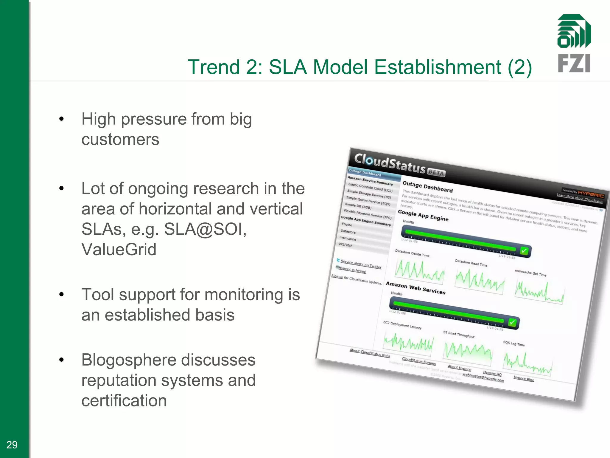 Trend 2: SLA Model Establishment (2)

     • High pressure from big
       customers

     • Lot of ongoing research in the
       area of horizontal and vertical
       SLAs, e.g. SLA@SOI,
       ValueGrid

     • Tool support for monitoring is
       an established basis

     • Blogosphere discusses
       reputation systems and
       certification

29
 