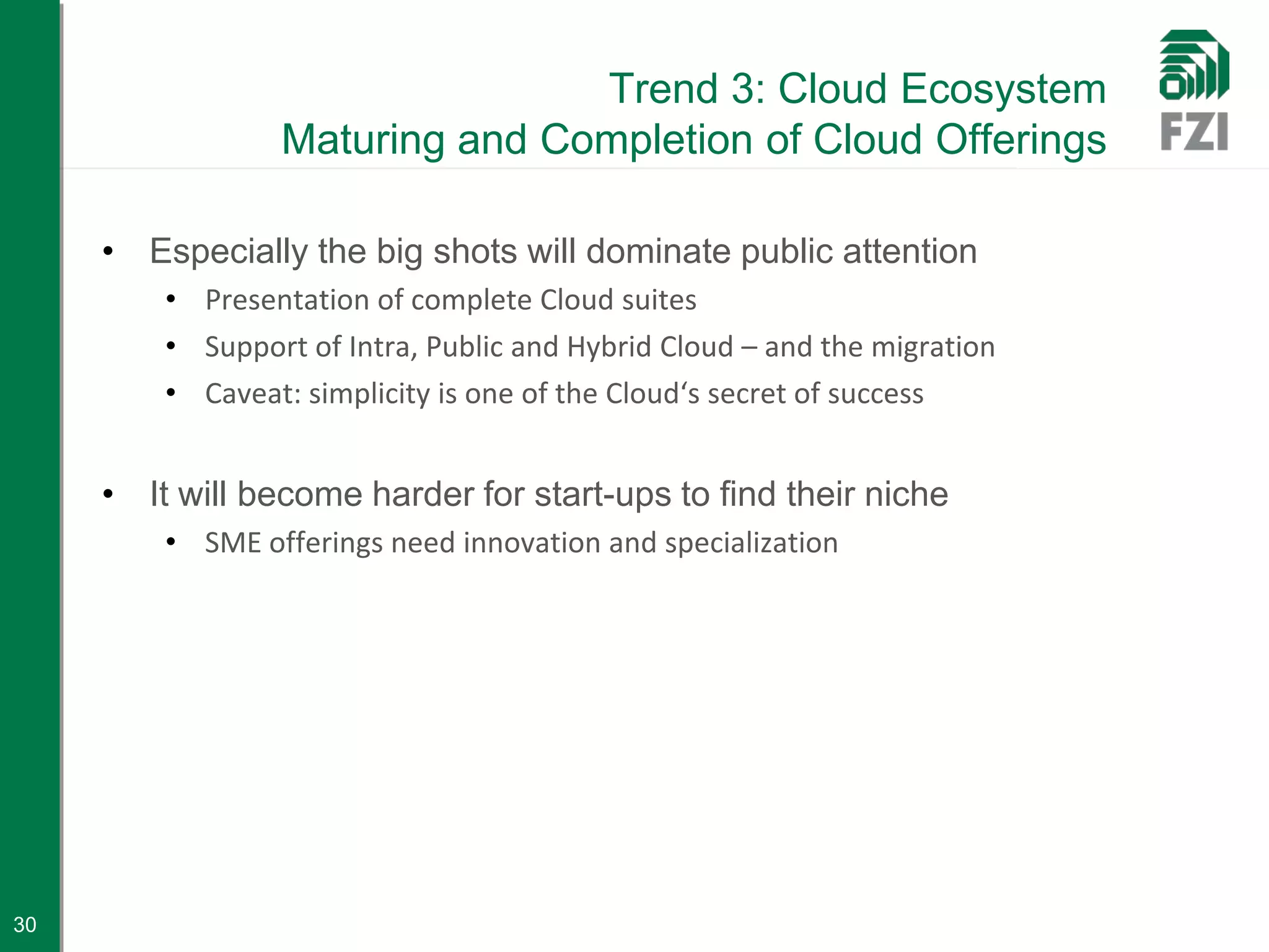 Trend 3: Cloud Ecosystem
                 Maturing and Completion of Cloud Offerings

     • Especially the big shots will dominate public attention
         • Presentation of complete Cloud suites
         • Support of Intra, Public and Hybrid Cloud – and the migration
         • Caveat: simplicity is one of the Cloud‘s secret of success


     • It will become harder for start-ups to find their niche
         • SME offerings need innovation and specialization




30
 