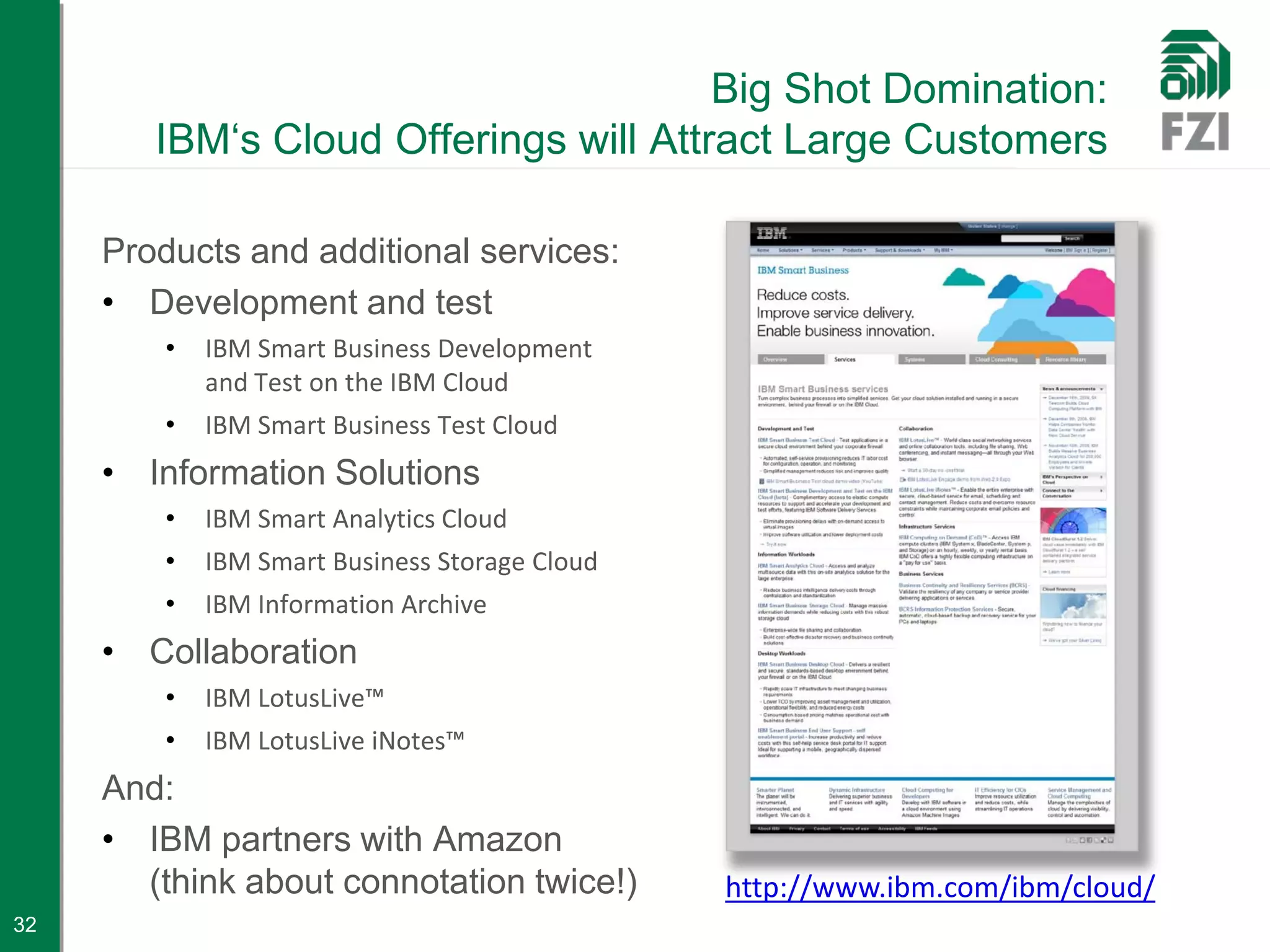 Big Shot Domination:
        IBM‘s Cloud Offerings will Attract Large Customers

     Products and additional services:
     • Development and test
         •   IBM Smart Business Development
             and Test on the IBM Cloud
         •   IBM Smart Business Test Cloud
     • Information Solutions
         •   IBM Smart Analytics Cloud
         •   IBM Smart Business Storage Cloud
         •   IBM Information Archive
     • Collaboration
         •   IBM LotusLive™
         •   IBM LotusLive iNotes™
     And:
     • IBM partners with Amazon
       (think about connotation twice!)         http://www.ibm.com/ibm/cloud/
32
 