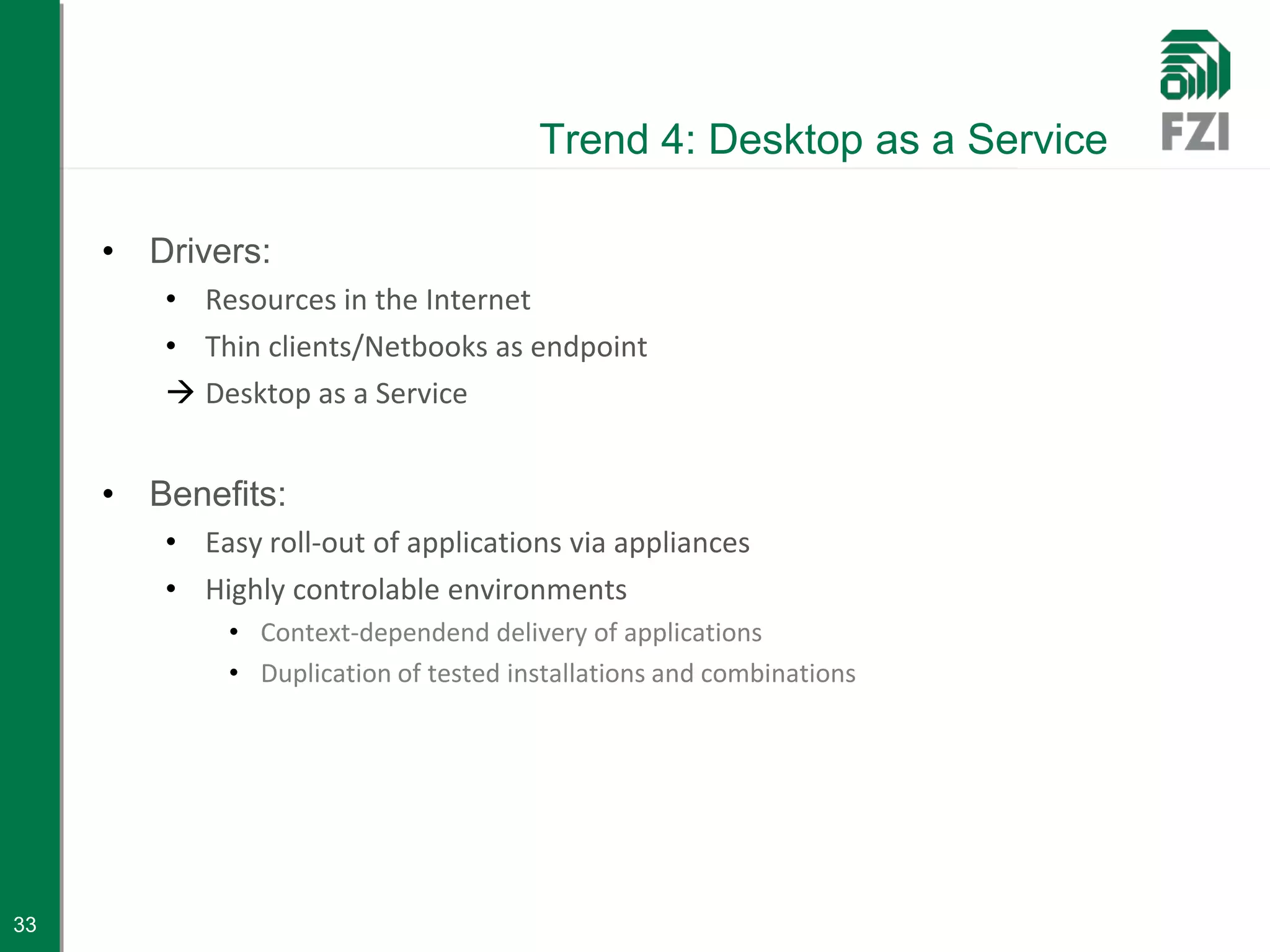 Trend 4: Desktop as a Service

     • Drivers:
        • Resources in the Internet
        • Thin clients/Netbooks as endpoint
         Desktop as a Service


     • Benefits:
        • Easy roll-out of applications via appliances
        • Highly controlable environments
            • Context-dependend delivery of applications
            • Duplication of tested installations and combinations




33
 