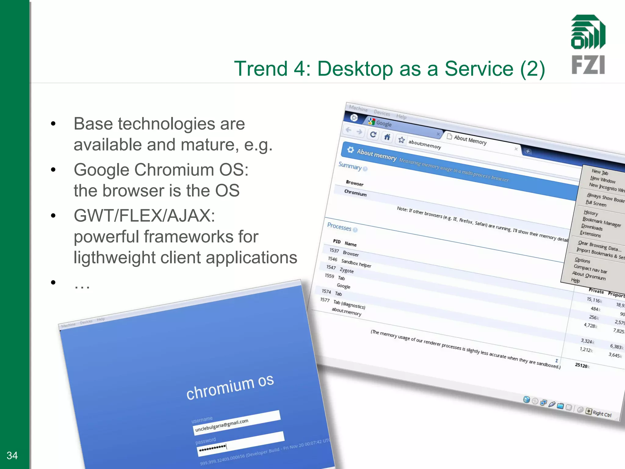 Trend 4: Desktop as a Service (2)

     • Base technologies are
       available and mature, e.g.
     • Google Chromium OS:
       the browser is the OS
     • GWT/FLEX/AJAX:
       powerful frameworks for
       ligthweight client applications
     • …




34
 