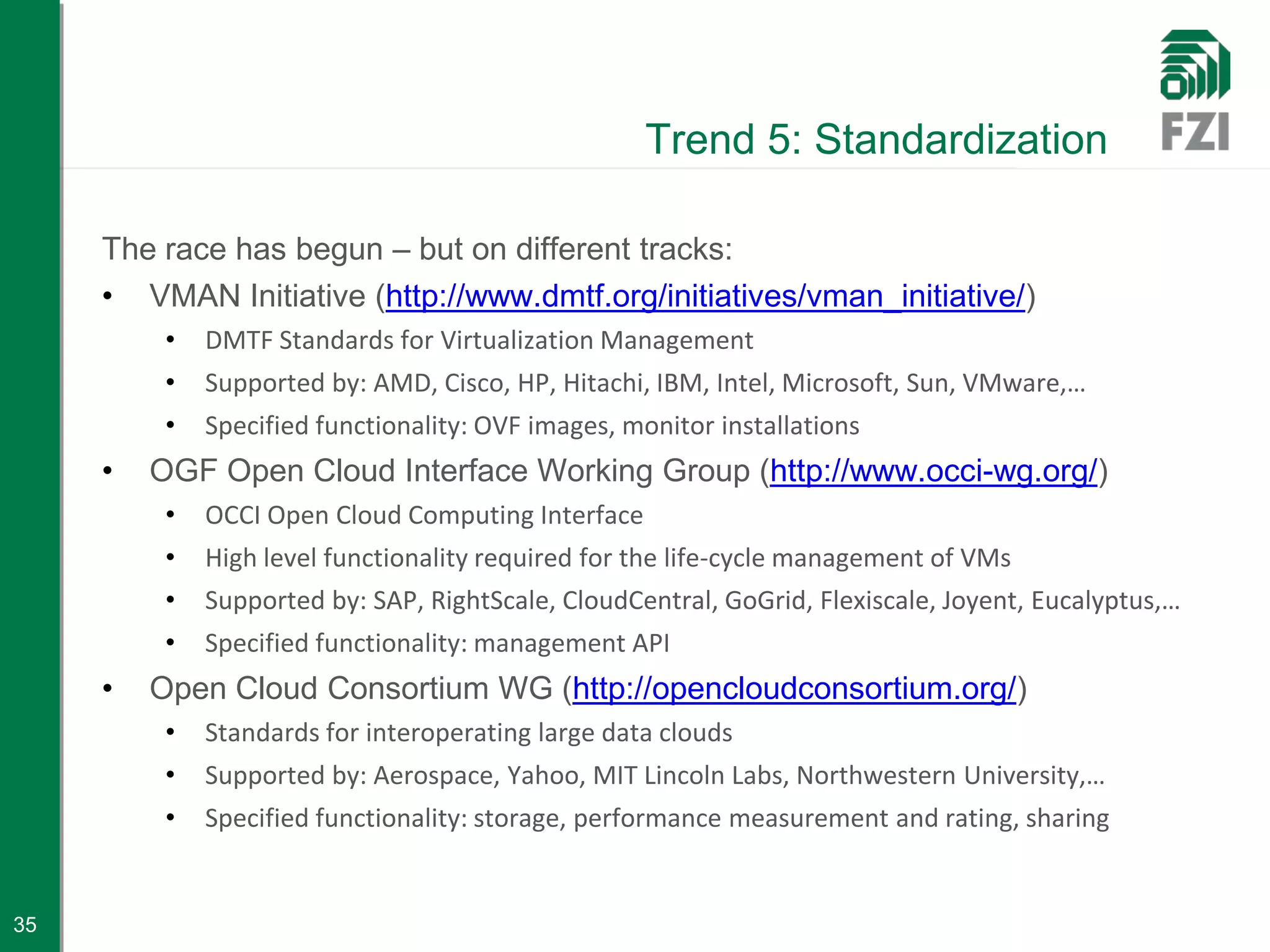 Trend 5: Standardization

     The race has begun – but on different tracks:
     • VMAN Initiative (http://www.dmtf.org/initiatives/vman_initiative/)
          •   DMTF Standards for Virtualization Management
          •   Supported by: AMD, Cisco, HP, Hitachi, IBM, Intel, Microsoft, Sun, VMware,…
          •   Specified functionality: OVF images, monitor installations
     •   OGF Open Cloud Interface Working Group (http://www.occi-wg.org/)
          •   OCCI Open Cloud Computing Interface
          •   High level functionality required for the life-cycle management of VMs
          •   Supported by: SAP, RightScale, CloudCentral, GoGrid, Flexiscale, Joyent, Eucalyptus,…
          •   Specified functionality: management API
     •   Open Cloud Consortium WG (http://opencloudconsortium.org/)
          •   Standards for interoperating large data clouds
          •   Supported by: Aerospace, Yahoo, MIT Lincoln Labs, Northwestern University,…
          •   Specified functionality: storage, performance measurement and rating, sharing


35
 